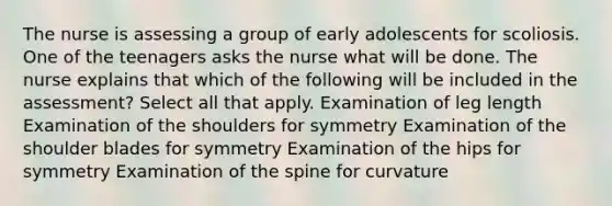 The nurse is assessing a group of early adolescents for scoliosis. One of the teenagers asks the nurse what will be done. The nurse explains that which of the following will be included in the assessment? Select all that apply. Examination of leg length Examination of the shoulders for symmetry Examination of the shoulder blades for symmetry Examination of the hips for symmetry Examination of the spine for curvature