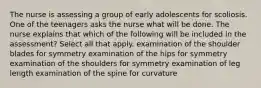 The nurse is assessing a group of early adolescents for scoliosis. One of the teenagers asks the nurse what will be done. The nurse explains that which of the following will be included in the assessment? Select all that apply. examination of the shoulder blades for symmetry examination of the hips for symmetry examination of the shoulders for symmetry examination of leg length examination of the spine for curvature