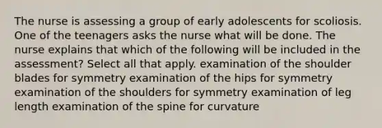 The nurse is assessing a group of early adolescents for scoliosis. One of the teenagers asks the nurse what will be done. The nurse explains that which of the following will be included in the assessment? Select all that apply. examination of the shoulder blades for symmetry examination of the hips for symmetry examination of the shoulders for symmetry examination of leg length examination of the spine for curvature