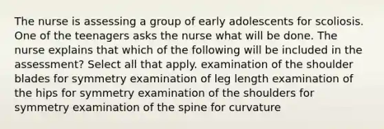 The nurse is assessing a group of early adolescents for scoliosis. One of the teenagers asks the nurse what will be done. The nurse explains that which of the following will be included in the assessment? Select all that apply. examination of the shoulder blades for symmetry examination of leg length examination of the hips for symmetry examination of the shoulders for symmetry examination of the spine for curvature