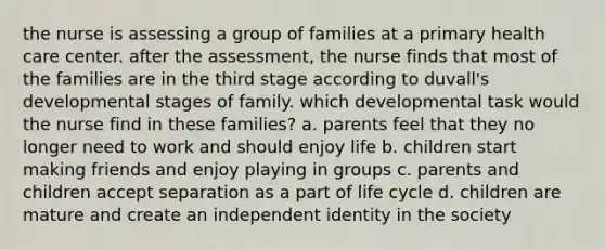 the nurse is assessing a group of families at a primary health care center. after the assessment, the nurse finds that most of the families are in the third stage according to duvall's developmental stages of family. which developmental task would the nurse find in these families? a. parents feel that they no longer need to work and should enjoy life b. children start making friends and enjoy playing in groups c. parents and children accept separation as a part of life cycle d. children are mature and create an independent identity in the society