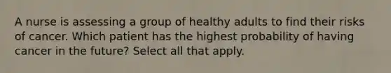 A nurse is assessing a group of healthy adults to find their risks of cancer. Which patient has the highest probability of having cancer in the future? Select all that apply.