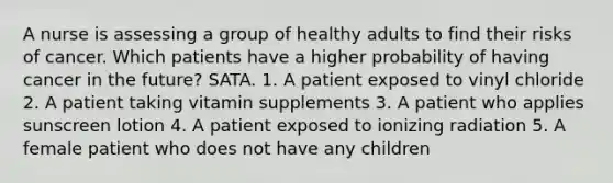 A nurse is assessing a group of healthy adults to find their risks of cancer. Which patients have a higher probability of having cancer in the future? SATA. 1. A patient exposed to vinyl chloride 2. A patient taking vitamin supplements 3. A patient who applies sunscreen lotion 4. A patient exposed to ionizing radiation 5. A female patient who does not have any children