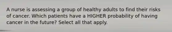 A nurse is assessing a group of healthy adults to find their risks of cancer. Which patients have a HIGHER probability of having cancer in the future? Select all that apply.