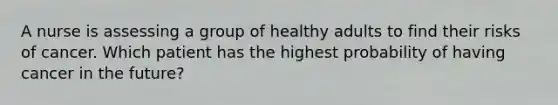 A nurse is assessing a group of healthy adults to find their risks of cancer. Which patient has the highest probability of having cancer in the future?