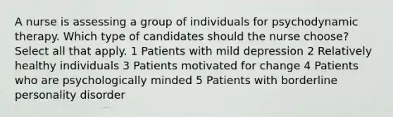 A nurse is assessing a group of individuals for psychodynamic therapy. Which type of candidates should the nurse choose? Select all that apply. 1 Patients with mild depression 2 Relatively healthy individuals 3 Patients motivated for change 4 Patients who are psychologically minded 5 Patients with borderline personality disorder