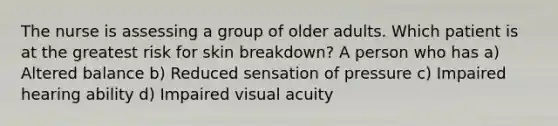 The nurse is assessing a group of older adults. Which patient is at the greatest risk for skin breakdown? A person who has a) Altered balance b) Reduced sensation of pressure c) Impaired hearing ability d) Impaired visual acuity