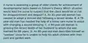 A nurse is assessing a group of older clients for achievement of developmental tasks based on Erikson's theory. Which situation would lead the nurse to suspect that the client would be at risk for disappointment and despair? A. An 81-year-old woman has needed to adopt a minced diet following a recent stroke. B. A 78-year-old man has needed the help of a home care nurse to assist with changing a wound dressing. C. A 90-year-old woman is grieving the recent death of her husband to whom she was married for 66 years. D. An 80-year-old man describes himself as "useless" since he is unable to help his adult children with their yard and garden work.