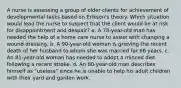 A nurse is assessing a group of older clients for achievement of developmental tasks based on Erikson's theory. Which situation would lead the nurse to suspect that the client would be at risk for disappointment and despair? a. A 78-year-old man has needed the help of a home care nurse to assist with changing a wound dressing. b. A 90-year-old woman is grieving the recent death of her husband to whom she was married for 66 years. c. An 81-year-old woman has needed to adopt a minced diet following a recent stroke. d. An 80-year-old man describes himself as "useless" since he is unable to help his adult children with their yard and garden work.