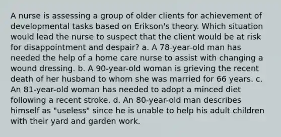 A nurse is assessing a group of older clients for achievement of developmental tasks based on Erikson's theory. Which situation would lead the nurse to suspect that the client would be at risk for disappointment and despair? a. A 78-year-old man has needed the help of a home care nurse to assist with changing a wound dressing. b. A 90-year-old woman is grieving the recent death of her husband to whom she was married for 66 years. c. An 81-year-old woman has needed to adopt a minced diet following a recent stroke. d. An 80-year-old man describes himself as "useless" since he is unable to help his adult children with their yard and garden work.