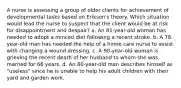 A nurse is assessing a group of older clients for achievement of developmental tasks based on Erikson's theory. Which situation would lead the nurse to suspect that the client would be at risk for disappointment and despair? a. An 81-year-old woman has needed to adopt a minced diet following a recent stroke. b. A 78-year-old man has needed the help of a home care nurse to assist with changing a wound dressing. c. A 90-year-old woman is grieving the recent death of her husband to whom she was married for 66 years. d. An 80-year-old man describes himself as "useless" since he is unable to help his adult children with their yard and garden work.