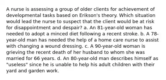 A nurse is assessing a group of older clients for achievement of developmental tasks based on Erikson's theory. Which situation would lead the nurse to suspect that the client would be at risk for disappointment and despair? a. An 81-year-old woman has needed to adopt a minced diet following a recent stroke. b. A 78-year-old man has needed the help of a home care nurse to assist with changing a wound dressing. c. A 90-year-old woman is grieving the recent death of her husband to whom she was married for 66 years. d. An 80-year-old man describes himself as "useless" since he is unable to help his adult children with their yard and garden work.