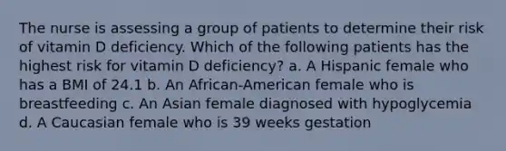 The nurse is assessing a group of patients to determine their risk of vitamin D deficiency. Which of the following patients has the highest risk for vitamin D deficiency? a. A Hispanic female who has a BMI of 24.1 b. An African-American female who is breastfeeding c. An Asian female diagnosed with hypoglycemia d. A Caucasian female who is 39 weeks gestation