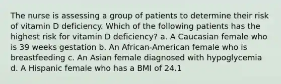 The nurse is assessing a group of patients to determine their risk of vitamin D deficiency. Which of the following patients has the highest risk for vitamin D deficiency? a. A Caucasian female who is 39 weeks gestation b. An African-American female who is breastfeeding c. An Asian female diagnosed with hypoglycemia d. A Hispanic female who has a BMI of 24.1