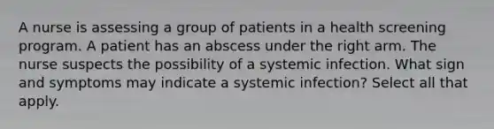 A nurse is assessing a group of patients in a health screening program. A patient has an abscess under the right arm. The nurse suspects the possibility of a systemic infection. What sign and symptoms may indicate a systemic infection? Select all that apply.