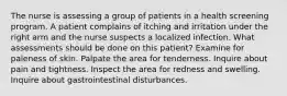 The nurse is assessing a group of patients in a health screening program. A patient complains of itching and irritation under the right arm and the nurse suspects a localized infection. What assessments should be done on this patient? Examine for paleness of skin. Palpate the area for tenderness. Inquire about pain and tightness. Inspect the area for redness and swelling. Inquire about gastrointestinal disturbances.