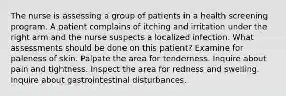 The nurse is assessing a group of patients in a health screening program. A patient complains of itching and irritation under the right arm and the nurse suspects a localized infection. What assessments should be done on this patient? Examine for paleness of skin. Palpate the area for tenderness. Inquire about pain and tightness. Inspect the area for redness and swelling. Inquire about gastrointestinal disturbances.