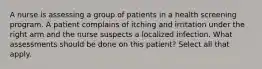 A nurse is assessing a group of patients in a health screening program. A patient complains of itching and irritation under the right arm and the nurse suspects a localized infection. What assessments should be done on this patient? Select all that apply.