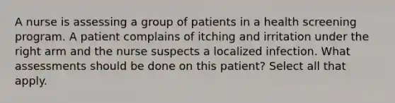 A nurse is assessing a group of patients in a health screening program. A patient complains of itching and irritation under the right arm and the nurse suspects a localized infection. What assessments should be done on this patient? Select all that apply.