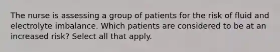 The nurse is assessing a group of patients for the risk of fluid and electrolyte imbalance. Which patients are considered to be at an increased risk? Select all that apply.