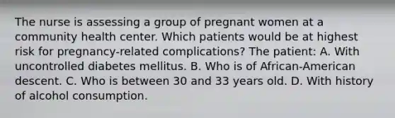 The nurse is assessing a group of pregnant women at a community health center. Which patients would be at highest risk for pregnancy-related complications? The patient: A. With uncontrolled diabetes mellitus. B. Who is of African-American descent. C. Who is between 30 and 33 years old. D. With history of alcohol consumption.