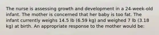 The nurse is assessing growth and development in a 24-week-old infant. The mother is concerned that her baby is too fat. The infant currently weighs 14.5 lb (6.59 kg) and weighed 7 lb (3.18 kg) at birth. An appropriate response to the mother would be: