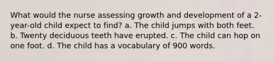 What would the nurse assessing growth and development of a 2-year-old child expect to find? a. The child jumps with both feet. b. Twenty deciduous teeth have erupted. c. The child can hop on one foot. d. The child has a vocabulary of 900 words.