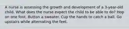 A nurse is assessing the growth and development of a 3-year-old child. What does the nurse expect the child to be able to do? Hop on one foot. Button a sweater. Cup the hands to catch a ball. Go upstairs while alternating the feet.