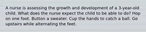 A nurse is assessing the growth and development of a 3-year-old child. What does the nurse expect the child to be able to do? Hop on one foot. Button a sweater. Cup the hands to catch a ball. Go upstairs while alternating the feet.