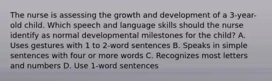 The nurse is assessing the growth and development of a 3-year-old child. Which speech and language skills should the nurse identify as normal developmental milestones for the child? A. Uses gestures with 1 to 2-word sentences B. Speaks in simple sentences with four or more words C. Recognizes most letters and numbers D. Use 1-word sentences