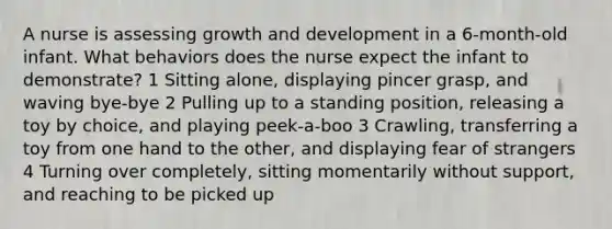 A nurse is assessing growth and development in a 6-month-old infant. What behaviors does the nurse expect the infant to demonstrate? 1 Sitting alone, displaying pincer grasp, and waving bye-bye 2 Pulling up to a standing position, releasing a toy by choice, and playing peek-a-boo 3 Crawling, transferring a toy from one hand to the other, and displaying fear of strangers 4 Turning over completely, sitting momentarily without support, and reaching to be picked up