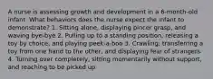 A nurse is assessing growth and development in a 6-month-old infant. What behaviors does the nurse expect the infant to demonstrate? 1. Sitting alone, displaying pincer grasp, and waving bye-bye 2. Pulling up to a standing position, releasing a toy by choice, and playing peek-a-boo 3. Crawling, transferring a toy from one hand to the other, and displaying fear of strangers 4. Turning over completely, sitting momentarily without support, and reaching to be picked up