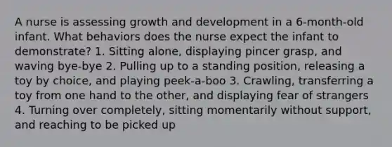 A nurse is assessing growth and development in a 6-month-old infant. What behaviors does the nurse expect the infant to demonstrate? 1. Sitting alone, displaying pincer grasp, and waving bye-bye 2. Pulling up to a standing position, releasing a toy by choice, and playing peek-a-boo 3. Crawling, transferring a toy from one hand to the other, and displaying fear of strangers 4. Turning over completely, sitting momentarily without support, and reaching to be picked up