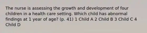 The nurse is assessing the growth and development of four children in a health care setting. Which child has abnormal findings at 1 year of age? (p. 41) 1 Child A 2 Child B 3 Child C 4 Child D