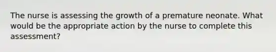 The nurse is assessing the growth of a premature neonate. What would be the appropriate action by the nurse to complete this assessment?