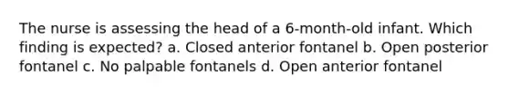 The nurse is assessing the head of a 6-month-old infant. Which finding is expected? a. Closed anterior fontanel b. Open posterior fontanel c. No palpable fontanels d. Open anterior fontanel