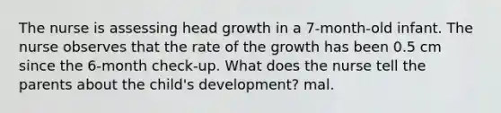 The nurse is assessing head growth in a 7-month-old infant. The nurse observes that the rate of the growth has been 0.5 cm since the 6-month check-up. What does the nurse tell the parents about the child's development? mal.