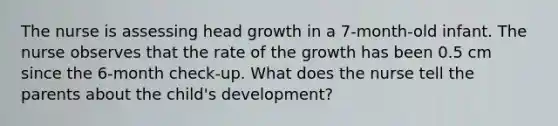 The nurse is assessing head growth in a 7-month-old infant. The nurse observes that the rate of the growth has been 0.5 cm since the 6-month check-up. What does the nurse tell the parents about the child's development?