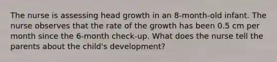 The nurse is assessing head growth in an 8-month-old infant. The nurse observes that the rate of the growth has been 0.5 cm per month since the 6-month check-up. What does the nurse tell the parents about the child's development?