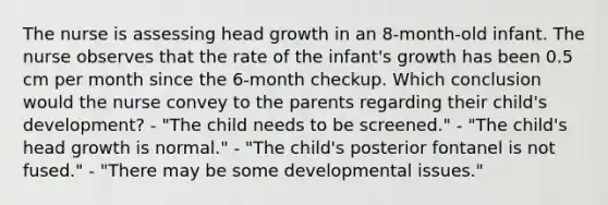 The nurse is assessing head growth in an 8-month-old infant. The nurse observes that the rate of the infant's growth has been 0.5 cm per month since the 6-month checkup. Which conclusion would the nurse convey to the parents regarding their child's development? - "The child needs to be screened." - "The child's head growth is normal." - "The child's posterior fontanel is not fused." - "There may be some developmental issues."