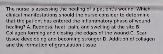 The nurse is assessing the healing of a patient's wound. Which clinical manifestations should the nurse consider to determine that the patient has entered the inflammatory phase of wound healing? A. Redness, heat, pain, and swelling at the site B. Collagen forming and closing the edges of the wound C. Scar tissue developing and becoming stronger D. Addition of collagen and the formation of granulation tissue