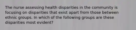 The nurse assessing health disparities in the community is focusing on disparities that exist apart from those between ethnic groups. In which of the following groups are these disparities most evident?