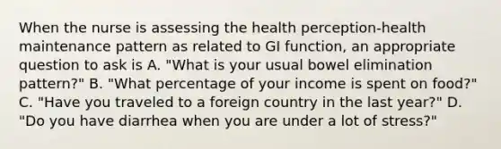 When the nurse is assessing the health perception-health maintenance pattern as related to GI function, an appropriate question to ask is A. "What is your usual bowel elimination pattern?" B. "What percentage of your income is spent on food?" C. "Have you traveled to a foreign country in the last year?" D. "Do you have diarrhea when you are under a lot of stress?"