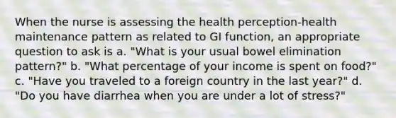 When the nurse is assessing the health perception-health maintenance pattern as related to GI function, an appropriate question to ask is a. "What is your usual bowel elimination pattern?" b. "What percentage of your income is spent on food?" c. "Have you traveled to a foreign country in the last year?" d. "Do you have diarrhea when you are under a lot of stress?"