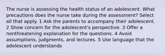 The nurse is assessing the health status of an adolescent. What precautions does the nurse take during the assessment? Select all that apply. 1 Ask the parents to accompany their adolescent. 2 Show concern for the adolescent's perspective. 3 Offer a nonthreatening explanation for the questions. 4 Avoid assumptions, judgments, and lectures. 5 Use language that the adolescent understands