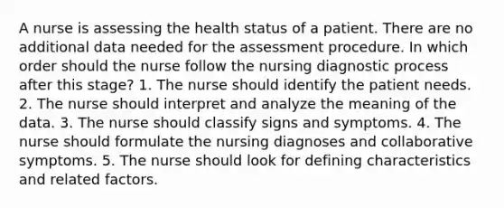 A nurse is assessing the health status of a patient. There are no additional data needed for the assessment procedure. In which order should the nurse follow the nursing diagnostic process after this stage? 1. The nurse should identify the patient needs. 2. The nurse should interpret and analyze the meaning of the data. 3. The nurse should classify signs and symptoms. 4. The nurse should formulate the nursing diagnoses and collaborative symptoms. 5. The nurse should look for defining characteristics and related factors.