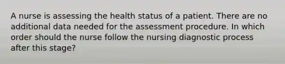 A nurse is assessing the health status of a patient. There are no additional data needed for the assessment procedure. In which order should the nurse follow the nursing diagnostic process after this stage?