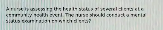 A nurse is assessing the health status of several clients at a community health event. The nurse should conduct a mental status examination on which clients?