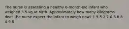 The nurse is assessing a healthy 6-month-old infant who weighed 3.5 kg at birth. Approximately how many kilograms does the nurse expect the infant to weigh now? 1 5.5 2 7.0 3 8.8 4 9.8