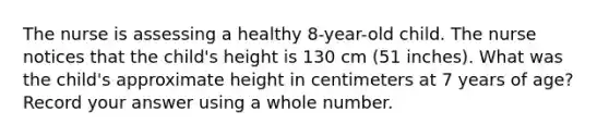 The nurse is assessing a healthy 8-year-old child. The nurse notices that the child's height is 130 cm (51 inches). What was the child's approximate height in centimeters at 7 years of age? Record your answer using a whole number.